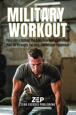 Military Workout: Train Like a Soldier: The Complete Military Workout Plan for Strength, Fat Loss, and Mental Toughness by Publishing, Zero Excuses