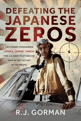 Defeating the Japanese Zeros: Lieutenant Commander John S. 'Jimmie' Thach: One U.S. Navy Pilot and His Part in the Victory in the Pacific by Gorman, R. J.