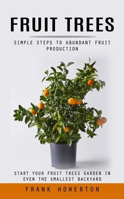 Fruit Trees: Simple Steps to Abundant Fruit Production (Start Your Fruit Trees Garden in Even the Smallest Backyard) by Howerton, Frank