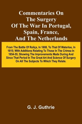 Commentaries On The Surgery Of The War In Portugal, Spain, France, And The Netherlands; From The Battle Of Roli a, In 1808, To That Of Waterloo, In 18 by J. Guthrie, G.