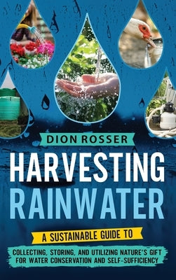 Harvesting Rainwater: A Sustainable Guide to Collecting, Storing, and Utilizing Nature's Gift for Water Conservation and Self-Sufficiency by Rosser, Dion