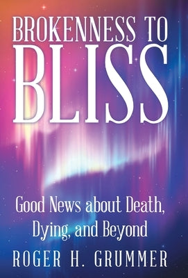 Brokenness to Bliss: Good News About Death, Dying, and Beyond by Grummer, Roger H.