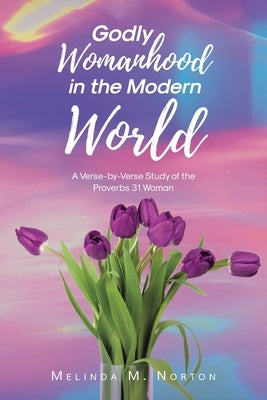 Godly Womanhood in the Modern World: A Verse-by-Verse Study of the Proverbs 31 Woman by Norton, Melinda M.