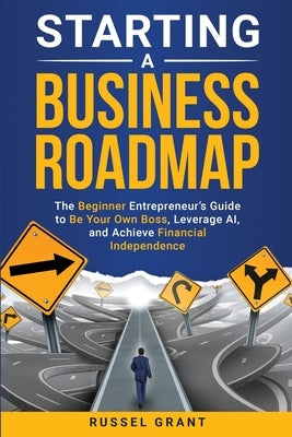 Starting a Business Roadmap: The Beginner Entrepreneur's Guide to Be Your Own Boss, Leverage AI, and Achieve Financial Independence by Grant, Russel