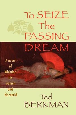 To Seize the Passing Dream: A Novel of Whistler, His Women and His World by Berkman, Ted