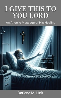 I Give This To You Lord: An Angelic Message Of His Healing by Link, Darlene M.