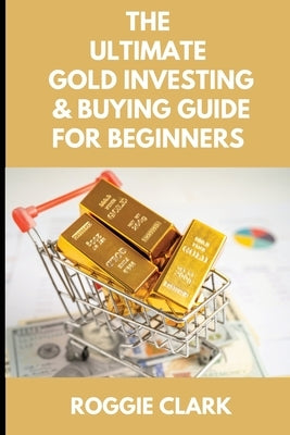 The Ultimate Gold Investing & Buying Guide For Beginners: Learn How to Invest in Precious Metals Like Gold Bullion to Protect Your Finances & Wealth by Clark, Roggie