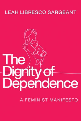 The Dignity of Dependence: A Feminist Manifesto by Libresco Sargeant, Leah