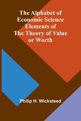 The Alphabet of Economic Science; Elements of the Theory of Value or Worth by H. Wicksteed, Philip