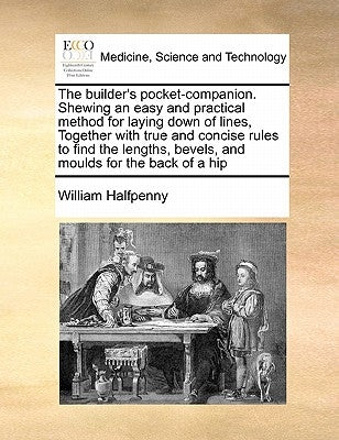 The Builder's Pocket-Companion. Shewing an Easy and Practical Method for Laying Down of Lines, Together with True and Concise Rules to Find the Length by Halfpenny, William