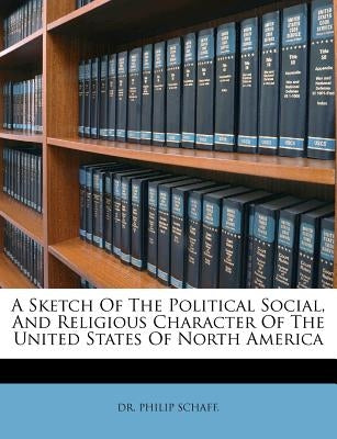 A Sketch of the Political Social, and Religious Character of the United States of North America by Schaff, Dr Philip