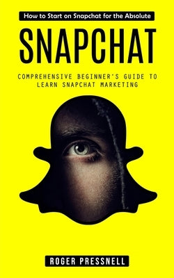 Snapchat: How to Start on Snapchat for the Absolute (Comprehensive Beginner's Guide to Learn Snapchat Marketing) by Pressnell, Roger