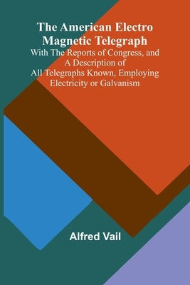 The American Electro Magnetic Telegraph; With the Reports of Congress, and a Description of All Telegraphs Known, Employing Electricity or Galvanism by Vail, Alfred