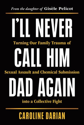 I'll Never Call Him Dad Again: Turning Our Family Trauma of Sexual Assault and Chemical Submission Into a Collective Fight by Darian, Caroline