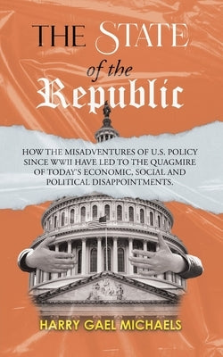 The State of The Republic: How the misadventures of U.S. policy since WWII have led to the quagmire of today's economic, social and political dis by Harry Gael Michaels