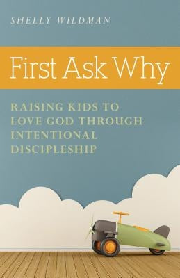 First Ask Why: Raising Kids to Love God Through Intentional Discipleship by Wildman, Shelly