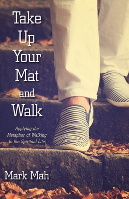 Take Up Your Mat and Walk: Applying the Metaphor of Walking to the Spiritual Life by Mah, Mark