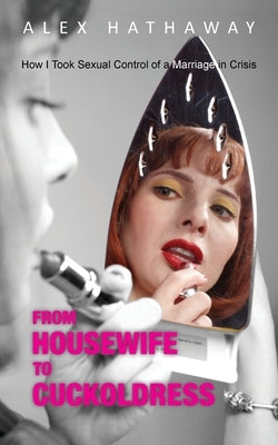 From Housewife to Cuckoldress: How I Took Sexual Control of a Marriage in Crisis by Hathaway, Alex