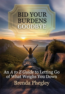 Bid Your Burdens Goodbye: An A to Z Guide to Letting Go of What Weighs you Down by Phegley, Brenda
