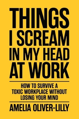 Things I Scream In My Head At Work: How to Survive a Toxic Workplace Without Losing Your Mind by Oliver-Lilly, Amelia