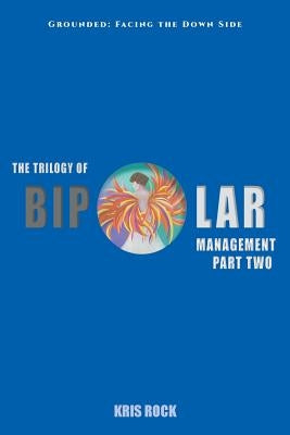 The Trilogy of Bipolar Management: Part II Grounded: Facing the Down Side by Rock, Kris