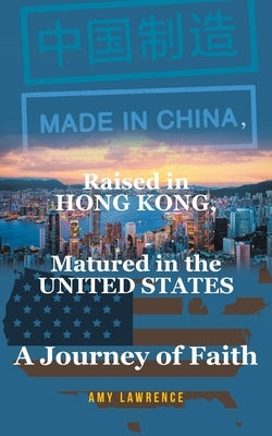 Made in CHINA, Raised in HONG KONG, Matured in the UNITED STATES: A Journey of Faith by Lawrence, Amy