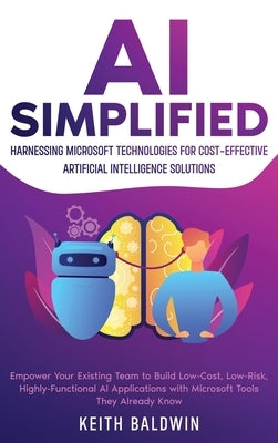 AI Simplified: Harnessing Microsoft Technologies for Cost-Effective Artificial Intelligence Solutions: Empower Your Existing Team to by Baldwin, Keith