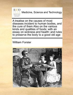 A Treatise on the Causes of Most Diseases Incident to Human Bodies, and the Cure of Them Also on the Various Kinds and Qualities of Foods: With an Ess by Forster, William