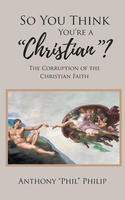 So You Think You're A Christian?: The Corruption of the Christian Faith by Philip, Anthony Phil