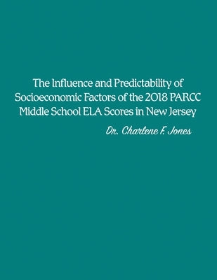 The Influence and Predictability of Socioeconomic Factors of the 2018 PARCC Middle School ELA Scores in New Jersey by Jones, Charlene F.