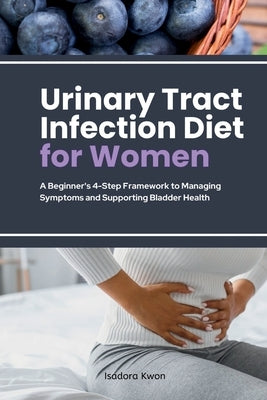 Urinary Tract Infection Diet for Women: A Beginner's 4-Step Framework to Managing Symptoms and Supporting Bladder Health by Kwon, Isadora