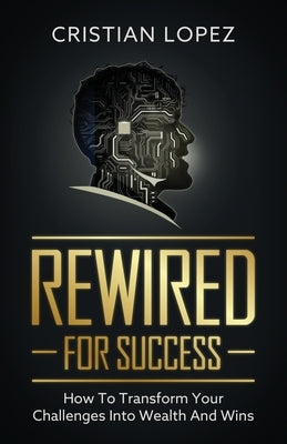 Rewired for Success: How to Transform Your Challenges into Wealth and Wins by Lopez, Cristian