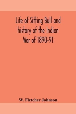 Life of Sitting Bull and history of the Indian War of 1890-91 A Graphic Account of the of the great medicine man and chief sitting bull; his Tragic De by Fletcher Johnson, W.