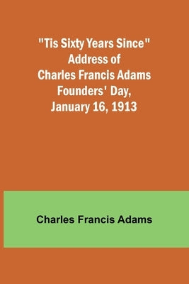 'Tis Sixty Years Since Address of Charles Francis Adams; Founders' Day, January 16, 1913 by Adams, Charles Francis