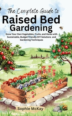 The Complete Guide to Raised Bed Gardening: Grow Your Own Vegetables, Fruits, and Herbs with Sustainable, Budget-friendly DIY Solutions and Gardening by McKay, Sophie