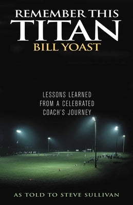 Remember This Titan: The Bill Yoast Story: Lessons Learned from a Celebrated Coach's Journey As Told to Steve Sullivan by Sullivan, Steve