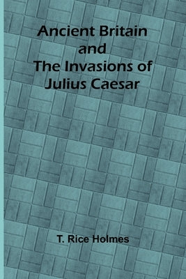 Ancient Britain and the Invasions of Julius Caesar by Rice Holmes, T.