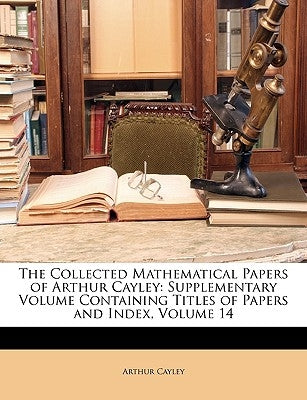 The Collected Mathematical Papers of Arthur Cayley: Supplementary Volume Containing Titles of Papers and Index, Volume 14 by Cayley, Arthur