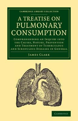 A Treatise on Pulmonary Consumption: Comprehending an Inquiry Into the Causes, Nature, Prevention and Treatment of Tuberculous and Scrofulous Diseas by Clark, James