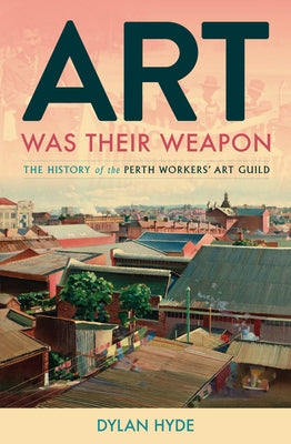 Art Was Their Weapon: The History of the Perth Workers' Art Guild by Hyde, Dylan
