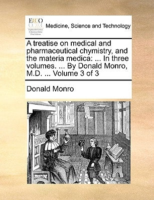 A treatise on medical and pharmaceutical chymistry, and the materia medica: ... In three volumes. ... By Donald Monro, M.D. ... Volume 3 of 3 by Monro, Donald