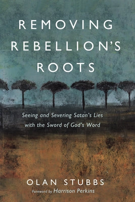 Removing Rebellion's Roots: Seeing and Severing Satan's Lies with the Sword of God's Word by Stubbs, Olan