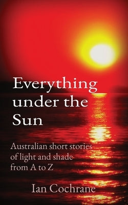 Everything under the Sun: Australian short stories of light and shade from A to Z by Cochrane, Ian James