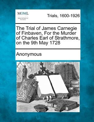 The Trial of James Carnegie of Finbaven, for the Murder of Charles Earl of Strathmore, on the 9th May 1728 by Anonymous