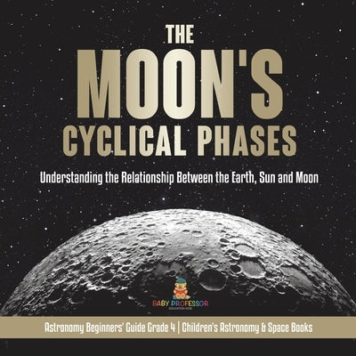 The Moon's Cyclical Phases Understanding the Relationship Between the Earth, Sun and Moon Astronomy Beginners' Guide Grade 4 Children's Astronomy & Sp by Baby Professor