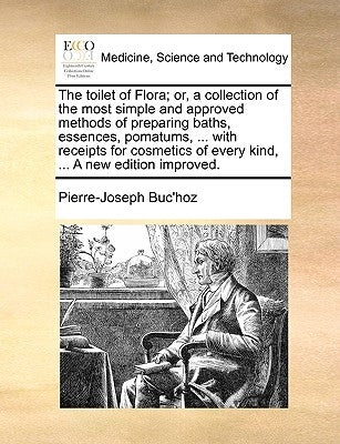 The Toilet of Flora; Or, a Collection of the Most Simple and Approved Methods of Preparing Baths, Essences, Pomatums, ... with Receipts for Cosmetics by Buc'hoz, Pierre-Joseph