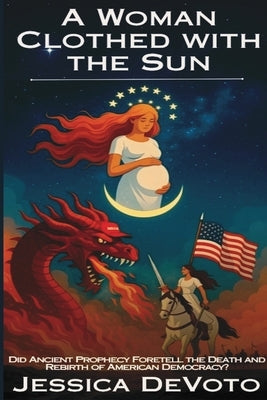 A Woman Clothed with the Sun: Did Ancient Prophecy Foretell the Death and Rebirth of American Democracy? by Devoto, Jessica Nichole