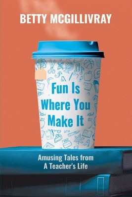 Fun Is Where You Make It: Amusing Tales From A Teacher's Life by McGillivray, Betty