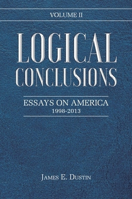 Logical Conclusions: Essays on America: 1998-2013: Volume II by Dustin, James E.