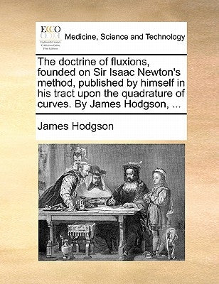 The doctrine of fluxions, founded on Sir Isaac Newton's method, published by himself in his tract upon the quadrature of curves. By James Hodgson, ... by Hodgson, James
